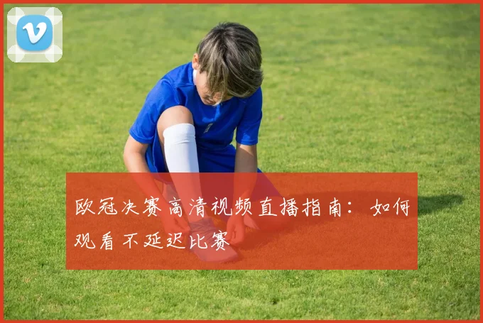 欧冠决赛高清视频直播指南:如何观看不延迟比赛