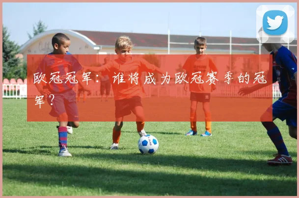 欧冠冠军：谁将成为欧冠赛季的冠军？
