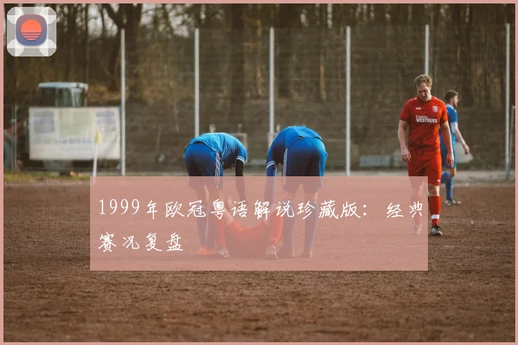 1999年欧冠粤语解说珍藏版：经典赛况复盘