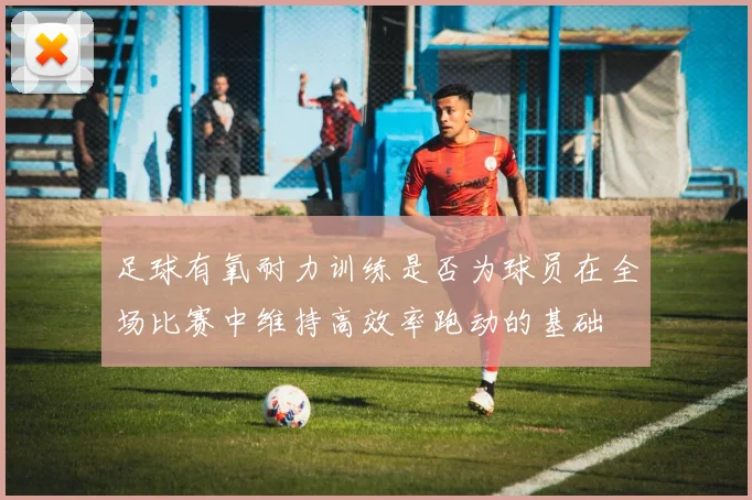足球有氧耐力训练是否为球员在全场比赛中维持高效率跑动的基础